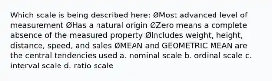 Which scale is being described here: ØMost advanced level of measurement ØHas a natural origin ØZero means a complete absence of the measured property ØIncludes weight, height, distance, speed, and sales ØMEAN and GEOMETRIC MEAN are the central tendencies used a. nominal scale b. ordinal scale c. interval scale d. ratio scale