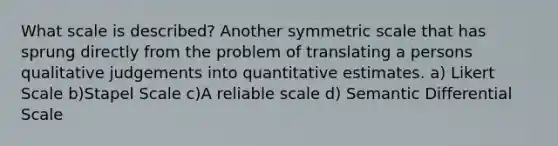 What scale is described? Another symmetric scale that has sprung directly from the problem of translating a persons qualitative judgements into quantitative estimates. a) Likert Scale b)Stapel Scale c)A reliable scale d) Semantic Differential Scale