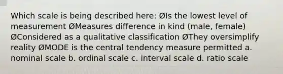 Which scale is being described here: ØIs the lowest level of measurement ØMeasures difference in kind (male, female) ØConsidered as a qualitative classification ØThey oversimplify reality ØMODE is the central tendency measure permitted a. nominal scale b. ordinal scale c. interval scale d. ratio scale