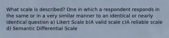 What scale is described? One in which a respondent responds in the same or in a very similar manner to an identical or nearly identical question a) Likert Scale b)A valid scale c)A reliable scale d) Semantic Differential Scale