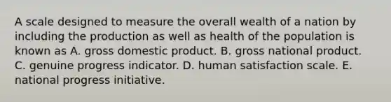 A scale designed to measure the overall wealth of a nation by including the production as well as health of the population is known as A. gross domestic product. B. gross national product. C. genuine progress indicator. D. human satisfaction scale. E. national progress initiative.