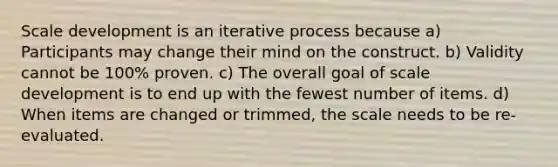 Scale development is an iterative process because a) Participants may change their mind on the construct. b) Validity cannot be 100% proven. c) The overall goal of scale development is to end up with the fewest number of items. d) When items are changed or trimmed, the scale needs to be re-evaluated.