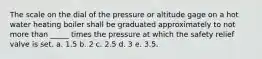 The scale on the dial of the pressure or altitude gage on a hot water heating boiler shall be graduated approximately to not more than _____ times the pressure at which the safety relief valve is set. a. 1.5 b. 2 c. 2.5 d. 3 e. 3.5.