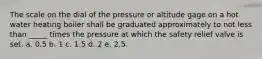 The scale on the dial of the pressure or altitude gage on a hot water heating boiler shall be graduated approximately to not less than _____ times the pressure at which the safety relief valve is set. a. 0.5 b. 1 c. 1.5 d. 2 e. 2.5.