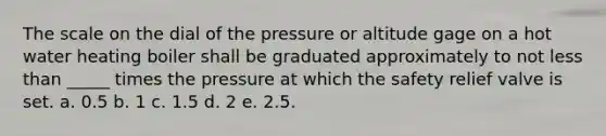 The scale on the dial of the pressure or altitude gage on a hot water heating boiler shall be graduated approximately to not less than _____ times the pressure at which the safety relief valve is set. a. 0.5 b. 1 c. 1.5 d. 2 e. 2.5.