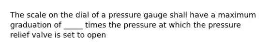 The scale on the dial of a pressure gauge shall have a maximum graduation of _____ times the pressure at which the pressure relief valve is set to open