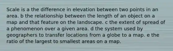 Scale is a the difference in elevation between two points in an area. b the relationship between the length of an object on a map and that feature on the landscape. c the extent of spread of a phenomenon over a given area. d the system used by geographers to transfer locations from a globe to a map. e the ratio of the largest to smallest areas on a map.