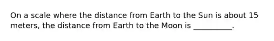 On a scale where the distance from Earth to the Sun is about 15 meters, the distance from Earth to the Moon is __________.