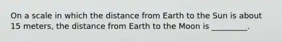 On a scale in which the distance from Earth to the Sun is about 15 meters, the distance from Earth to the Moon is _________.