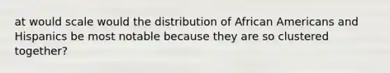 at would scale would the distribution of African Americans and Hispanics be most notable because they are so clustered together?