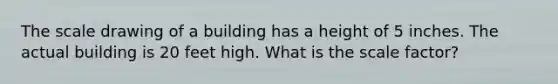 The scale drawing of a building has a height of 5 inches. The actual building is 20 feet high. What is the scale factor?