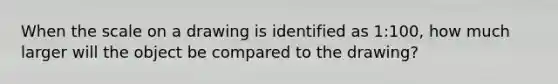 When the scale on a drawing is identified as 1:100, how much larger will the object be compared to the drawing?