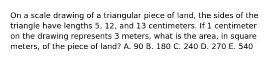 On a scale drawing of a triangular piece of land, the sides of the triangle have lengths 5, 12, and 13 centimeters. If 1 centimeter on the drawing represents 3 meters, what is the area, in square meters, of the piece of land? A. 90 B. 180 C. 240 D. 270 E. 540