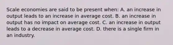 Scale economies are said to be present when: A. an increase in output leads to an increase in average cost. B. an increase in output has no impact on average cost. C. an increase in output leads to a decrease in average cost. D. there is a single firm in an industry.