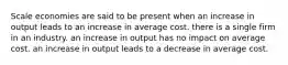 Scale economies are said to be present when an increase in output leads to an increase in average cost. there is a single firm in an industry. an increase in output has no impact on average cost. an increase in output leads to a decrease in average cost.