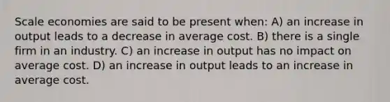 Scale economies are said to be present when: A) an increase in output leads to a decrease in average cost. B) there is a single firm in an industry. C) an increase in output has no impact on average cost. D) an increase in output leads to an increase in average cost.