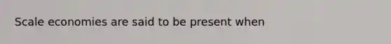 Scale economies are said to be present when