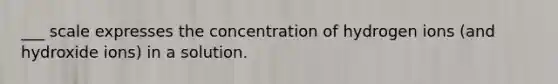 ___ scale expresses the concentration of hydrogen ions (and hydroxide ions) in a solution.