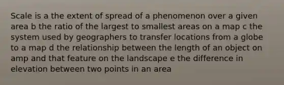 Scale is a the extent of spread of a phenomenon over a given area b the ratio of the largest to smallest areas on a map c the system used by geographers to transfer locations from a globe to a map d the relationship between the length of an object on amp and that feature on the landscape e the difference in elevation between two points in an area