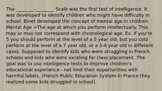 The ________-________ Scale was the first test of intelligence. It was developed to identify children who might have difficulty in school. Binet developed the concept of mental age in children. Mental Age =The age at which you perform intellectually. This may or may not correspond with chronological age. Ex. If you're 5 you should perform at the level of a 5 year old, but you cold perform at the level of a 7 year old, or a 3-4 year old in different cases. Supposed to identify kids who were struggling in French schools and kids who were exceling for class placement. The goal was to use intelligence tests to improve children's educational experience - not limit their opportunities with harmful labels. (French-Public Education System-In France they realized some kids struggled in school).