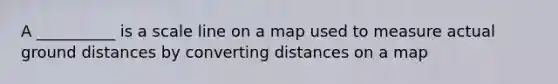 A __________ is a scale line on a map used to measure actual ground distances by converting distances on a map