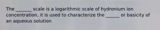 The _______ scale is a logarithmic scale of hydronium ion concentration, it is used to characterize the ______ or basicity of an aqueous solution