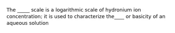 The _____ scale is a logarithmic scale of hydronium ion concentration; it is used to characterize the____ or basicity of an aqueous solution