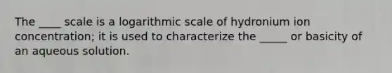 The ____ scale is a logarithmic scale of hydronium ion concentration; it is used to characterize the _____ or basicity of an aqueous solution.