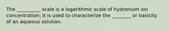 The __________ scale is a logarithmic scale of hydronium ion concentration; it is used to characterize the ________ or basicity of an aqueous solution.