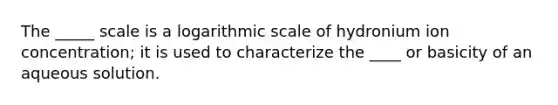 The _____ scale is a logarithmic scale of hydronium ion concentration; it is used to characterize the ____ or basicity of an aqueous solution.