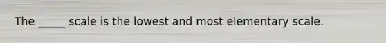 The _____ scale is the lowest and most elementary scale.