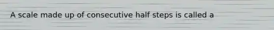 A scale made up of consecutive half steps is called a