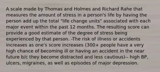 A scale made by Thomas and Holmes and Richard Rahe that measures the amount of stress in a person's life by having the person add up the total "life change units" associated with each major event within the past 12 months. The resulting score can provide a good estimate of the degree of stress being experienced by that person. -The risk of illness or accidents increases as one's score increases (300+ people have a very high chance of becoming ill or having an accident in the near future b/c they become distracted and less cautious)-- high BP, ulcers, migraines, as well as episodes of major depression.