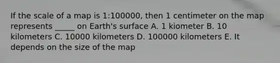 If the scale of a map is 1:100000, then 1 centimeter on the map represents _____ on Earth's surface A. 1 kiometer B. 10 kilometers C. 10000 kilometers D. 100000 kilometers E. It depends on the size of the map