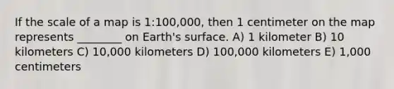 If the scale of a map is 1:100,000, then 1 centimeter on the map represents ________ on Earth's surface. A) 1 kilometer B) 10 kilometers C) 10,000 kilometers D) 100,000 kilometers E) 1,000 centimeters