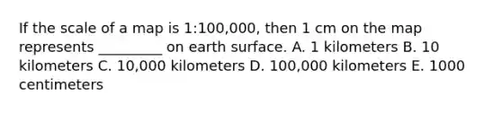 If the scale of a map is 1:100,000, then 1 cm on the map represents _________ on earth surface. A. 1 kilometers B. 10 kilometers C. 10,000 kilometers D. 100,000 kilometers E. 1000 centimeters