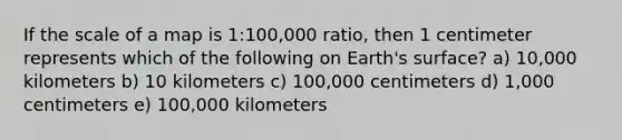 If the scale of a map is 1:100,000 ratio, then 1 centimeter represents which of the following on Earth's surface? a) 10,000 kilometers b) 10 kilometers c) 100,000 centimeters d) 1,000 centimeters e) 100,000 kilometers