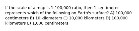 If the scale of a map is 1:100,000 ratio, then 1 centimeter represents which of the following on Earth's surface? A) 100,000 centimeters B) 10 kilometers C) 10,000 kilometers D) 100.000 kilometers E) 1,000 centimeters