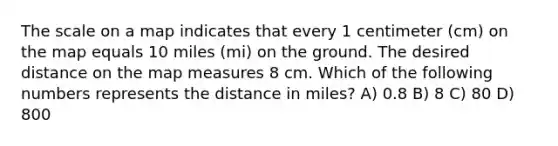 The scale on a map indicates that every 1 centimeter (cm) on the map equals 10 miles (mi) on the ground. The desired distance on the map measures 8 cm. Which of the following numbers represents the distance in miles? A) 0.8 B) 8 C) 80 D) 800