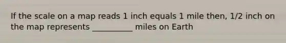 If the scale on a map reads 1 inch equals 1 mile then, 1/2 inch on the map represents __________ miles on Earth