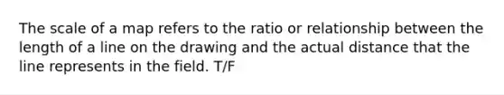 The scale of a map refers to the ratio or relationship between the length of a line on the drawing and the actual distance that the line represents in the field. T/F