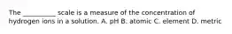 The __________ scale is a measure of the concentration of hydrogen ions in a solution. A. pH B. atomic C. element D. metric