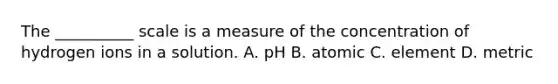 The __________ scale is a measure of the concentration of hydrogen ions in a solution. A. pH B. atomic C. element D. metric