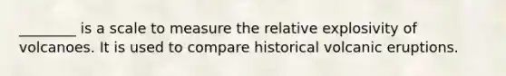 ________ is a scale to measure the relative explosivity of volcanoes. It is used to compare historical volcanic eruptions.