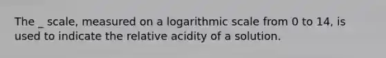 The _ scale, measured on a logarithmic scale from 0 to 14, is used to indicate the relative acidity of a solution.