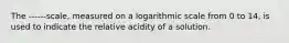 The ------scale, measured on a logarithmic scale from 0 to 14, is used to indicate the relative acidity of a solution.