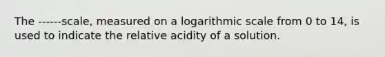 The ------scale, measured on a logarithmic scale from 0 to 14, is used to indicate the relative acidity of a solution.