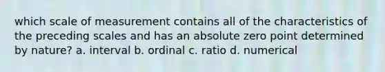 which scale of measurement contains all of the characteristics of the preceding scales and has an absolute zero point determined by nature? a. interval b. ordinal c. ratio d. numerical