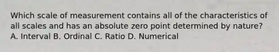 Which scale of measurement contains all of the characteristics of all scales and has an absolute zero point determined by nature? A. Interval B. Ordinal C. Ratio D. Numerical