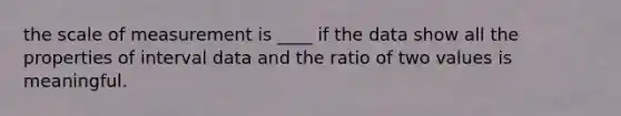 the scale of measurement is ____ if the data show all the properties of interval data and the ratio of two values is meaningful.